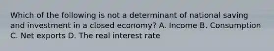 Which of the following is not a determinant of national saving and investment in a closed​ economy? A. Income B. Consumption C. Net exports D. The real interest rate