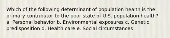 Which of the following determinant of population health is the primary contributor to the poor state of U.S. population health? a. Personal behavior b. Environmental exposures c. Genetic predisposition d. Health care e. Social circumstances