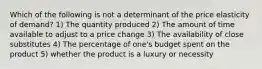 Which of the following is not a determinant of the price elasticity of demand? 1) The quantity produced 2) The amount of time available to adjust to a price change 3) The availability of close substitutes 4) The percentage of one's budget spent on the product 5) whether the product is a luxury or necessity