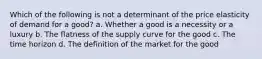 Which of the following is not a determinant of the price elasticity of demand for a good? a. Whether a good is a necessity or a luxury b. The flatness of the supply curve for the good c. The time horizon d. The definition of the market for the good