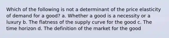 Which of the following is not a determinant of the price elasticity of demand for a good? a. Whether a good is a necessity or a luxury b. The flatness of the supply curve for the good c. The time horizon d. The definition of the market for the good