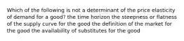 Which of the following is not a determinant of the price elasticity of demand for a good? the time horizon the steepness or flatness of the supply curve for the good the definition of the market for the good the availability of substitutes for the good