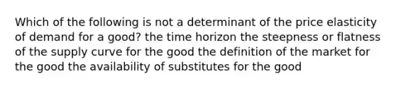 Which of the following is not a determinant of the price elasticity of demand for a good? the time horizon the steepness or flatness of the supply curve for the good the definition of the market for the good the availability of substitutes for the good