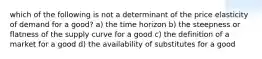 which of the following is not a determinant of the price elasticity of demand for a good? a) the time horizon b) the steepness or flatness of the supply curve for a good c) the definition of a market for a good d) the availability of substitutes for a good