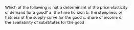 Which of the following is not a determinant of the price elasticity of demand for a good? a. the time horizon b. the steepness or flatness of the supply curve for the good c. share of income d. the availability of substitutes for the good