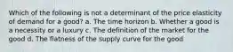 Which of the following is not a determinant of the price elasticity of demand for a good? a. The time horizon b. Whether a good is a necessity or a luxury c. The definition of the market for the good d. The flatness of the supply curve for the good