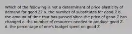 Which of the following is not a determinant of price elasticity of demand for good Z? a. the number of substitutes for good Z b. the amount of time that has passed since the price of good Z has changed c. the number of resources needed to produce good Z. d. the percentage of one's budget spent on good Z