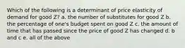 Which of the following is a determinant of price elasticity of demand for good Z? a. the number of substitutes for good Z b. the percentage of one's budget spent on good Z c. the amount of time that has passed since the price of good Z has changed d. b and c e. all of the above