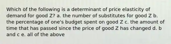 Which of the following is a determinant of price elasticity of demand for good Z? a. the number of substitutes for good Z b. the percentage of one's budget spent on good Z c. the amount of time that has passed since the price of good Z has changed d. b and c e. all of the above