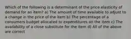 Which of the following is a determinant of the price elasticity of demand for an item? a) The amount of time available to adjust to a change in the price of the item b) The percentage of a consumers budget allocated to expenditures on the item c) The availability of a close substitute for the item d) All of the above are correct