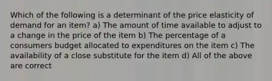 Which of the following is a determinant of the price elasticity of demand for an item? a) The amount of time available to adjust to a change in the price of the item b) The percentage of a consumers budget allocated to expenditures on the item c) The availability of a close substitute for the item d) All of the above are correct