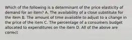 Which of the following is a determinant of the price elasticity of demand for an​ item? A. The availability of a close substitute for the item B. The amount of time available to adjust to a change in the price of the item C. The percentage of a consumers budget allocated to expenditures on the item D. All of the above are correct