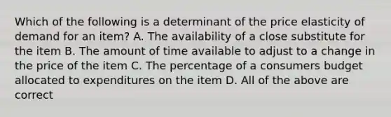 Which of the following is a determinant of the price elasticity of demand for an​ item? A. The availability of a close substitute for the item B. The amount of time available to adjust to a change in the price of the item C. The percentage of a consumers budget allocated to expenditures on the item D. All of the above are correct