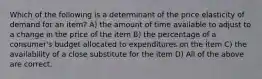 Which of the following is a determinant of the price elasticity of demand for an item? A) the amount of time available to adjust to a change in the price of the item B) the percentage of a consumer's budget allocated to expenditures on the item C) the availability of a close substitute for the item D) All of the above are correct.