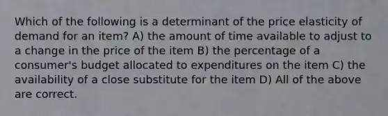 Which of the following is a determinant of the price elasticity of demand for an item? A) the amount of time available to adjust to a change in the price of the item B) the percentage of a consumer's budget allocated to expenditures on the item C) the availability of a close substitute for the item D) All of the above are correct.