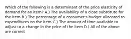 Which of the following is a determinant of the price elasticity of demand for an item? A.) The availability of a close substitute for the item B.) The percentage of a consumer's budget allocated to expenditures on the item C.) The amount of time available to adjust to a change in the price of the item D.) All of the above are correct