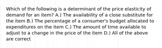 Which of the following is a determinant of the price elasticity of demand for an item? A.) The availability of a close substitute for the item B.) The percentage of a consumer's budget allocated to expenditures on the item C.) The amount of time available to adjust to a change in the price of the item D.) All of the above are correct