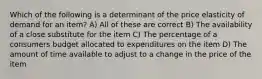 Which of the following is a determinant of the price elasticity of demand for an item? A) All of these are correct B) The availability of a close substitute for the item C) The percentage of a consumers budget allocated to expenditures on the item D) The amount of time available to adjust to a change in the price of the item