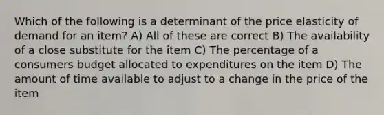 Which of the following is a determinant of the price elasticity of demand for an item? A) All of these are correct B) The availability of a close substitute for the item C) The percentage of a consumers budget allocated to expenditures on the item D) The amount of time available to adjust to a change in the price of the item