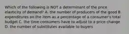 Which of the following is NOT a determinant of the price elasticity of​ demand? A. the number of producers of the good B. expenditures on the item as a percentage of a​ consumer's total budget C. the time consumers have to adjust to a price change D. the number of substitutes available to buyers