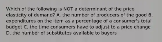 Which of the following is NOT a determinant of the price elasticity of​ demand? A. the number of producers of the good B. expenditures on the item as a percentage of a​ consumer's total budget C. the time consumers have to adjust to a price change D. the number of substitutes available to buyers