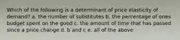 Which of the following is a determinant of price elasticity of demand? a. the number of substitutes b. the percentage of ones budget spent on the good c. the amount of time that has passed since a price change d. b and c e. all of the above