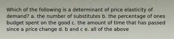 Which of the following is a determinant of price elasticity of demand? a. the number of substitutes b. the percentage of ones budget spent on the good c. the amount of time that has passed since a price change d. b and c e. all of the above