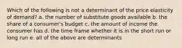 Which of the following is not a determinant of the price elasticity of demand? a. the number of substitute goods available b. the share of a consumer's budget c. the amount of income the consumer has d. the time frame whether it is in the short run or long run e. all of the above are determinants