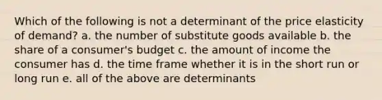 Which of the following is not a determinant of the price elasticity of demand? a. the number of substitute goods available b. the share of a consumer's budget c. the amount of income the consumer has d. the time frame whether it is in the short run or long run e. all of the above are determinants