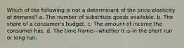 Which of the following is not a determinant of the price elasticity of demand? a. The number of substitute goods available. b. The share of a consumer's budget. c. The amount of income the consumer has. d. The time frame—whether it is in the short run or long run.