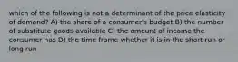 which of the following is not a determinant of the price elasticity of demand? A) the share of a consumer's budget B) the number of substitute goods available C) the amount of income the consumer has D) the time frame whether it is in the short run or long run