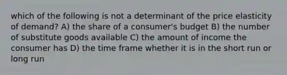 which of the following is not a determinant of the price elasticity of demand? A) the share of a consumer's budget B) the number of substitute goods available C) the amount of income the consumer has D) the time frame whether it is in the short run or long run