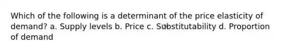 Which of the following is a determinant of the price elasticity of demand? a. Supply levels b. Price c. Substitutability d. Proportion of demand