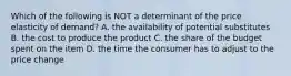 Which of the following is NOT a determinant of the price elasticity of​ demand? A. the availability of potential substitutes B. the cost to produce the product C. the share of the budget spent on the item D. the time the consumer has to adjust to the price change