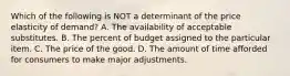 Which of the following is NOT a determinant of the price elasticity of demand? A. The availability of acceptable substitutes. B. The percent of budget assigned to the particular item. C. The price of the good. D. The amount of time afforded for consumers to make major adjustments.