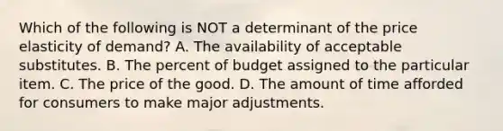 Which of the following is NOT a determinant of the price elasticity of demand? A. The availability of acceptable substitutes. B. The percent of budget assigned to the particular item. C. The price of the good. D. The amount of time afforded for consumers to make major adjustments.