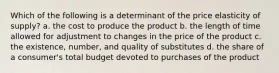 Which of the following is a determinant of the price elasticity of supply? a. the cost to produce the product b. the length of time allowed for adjustment to changes in the price of the product c. the existence, number, and quality of substitutes d. the share of a consumer's total budget devoted to purchases of the product