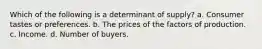 Which of the following is a determinant of supply? a. Consumer tastes or preferences. b. The prices of the factors of production. c. Income. d. Number of buyers.