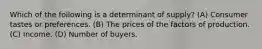 Which of the following is a determinant of supply? (A) Consumer tastes or preferences. (B) The prices of the factors of production. (C) Income. (D) Number of buyers.