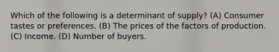 Which of the following is a determinant of supply? (A) Consumer tastes or preferences. (B) The prices of the factors of production. (C) Income. (D) Number of buyers.