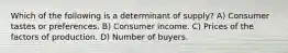 Which of the following is a determinant of supply? A) Consumer tastes or preferences. B) Consumer income. C) Prices of the factors of production. D) Number of buyers.