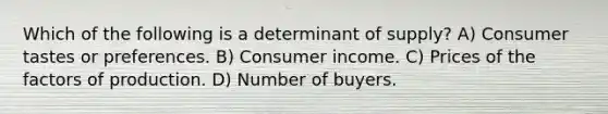 Which of the following is a determinant of supply? A) Consumer tastes or preferences. B) Consumer income. C) Prices of the factors of production. D) Number of buyers.