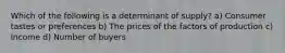 Which of the following is a determinant of supply? a) Consumer tastes or preferences b) The prices of the factors of production c) Income d) Number of buyers