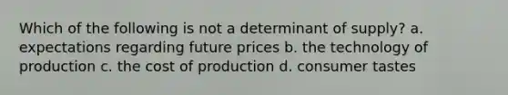 Which of the following is not a determinant of supply? a. expectations regarding future prices b. the technology of production c. the cost of production d. consumer tastes