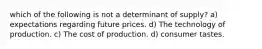 which of the following is not a determinant of supply? a) expectations regarding future prices. d) The technology of production. c) The cost of production. d) consumer tastes.