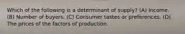 Which of the following is a determinant of supply? (A) Income. (B) Number of buyers. (C) Consumer tastes or preferences. (D) The prices of the factors of production.