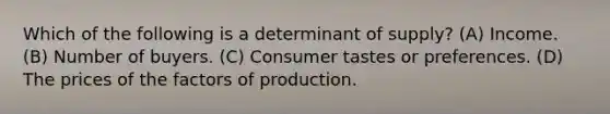 Which of the following is a determinant of supply? (A) Income. (B) Number of buyers. (C) Consumer tastes or preferences. (D) The prices of the factors of production.