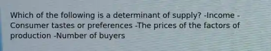 Which of the following is a determinant of supply? -Income -Consumer tastes or preferences -The prices of the factors of production -Number of buyers