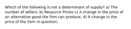 Which of the following is not a determinant of supply? a) The number of sellers. b) Resource Prices c) A change in the price of an alternative good the firm can produce. d) A change in the price of the item in question.