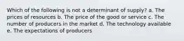 Which of the following is not a determinant of supply? a. The prices of resources b. The price of the good or service c. The number of producers in the market d. The technology available e. The expectations of producers